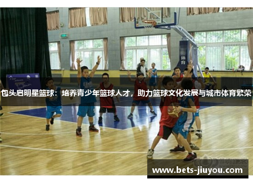 包头启明星篮球：培养青少年篮球人才，助力篮球文化发展与城市体育繁荣